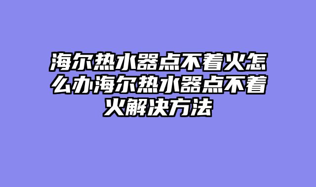 海尔热水器点不着火怎么办海尔热水器点不着火解决方法