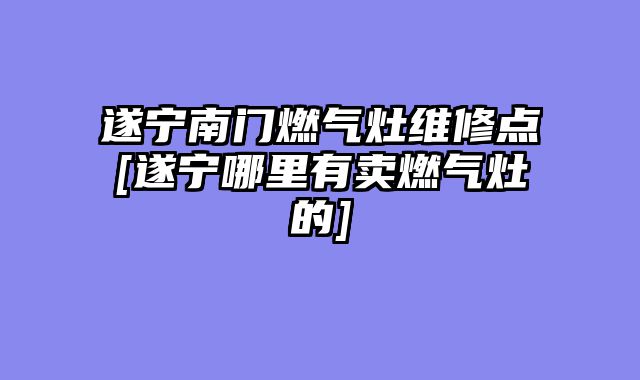 遂宁南门燃气灶维修点[遂宁哪里有卖燃气灶的]