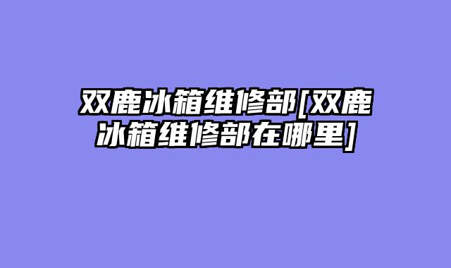 双鹿冰箱维修部[双鹿冰箱维修部在哪里]