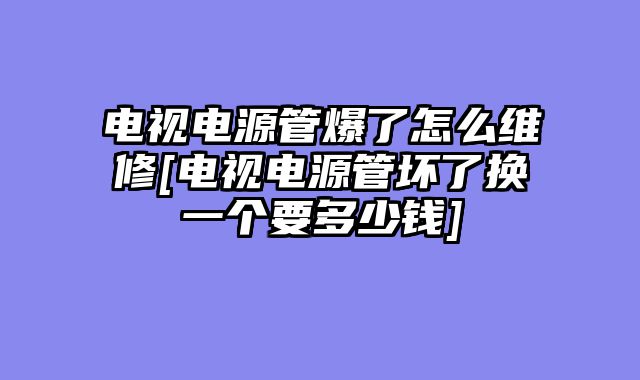 电视电源管爆了怎么维修[电视电源管坏了换一个要多少钱]