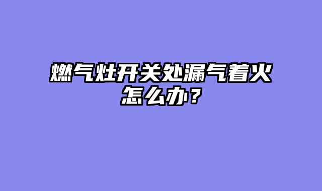 燃气灶开关处漏气着火怎么办？