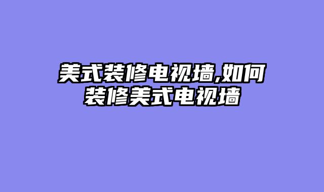 美式装修电视墙,如何装修美式电视墙