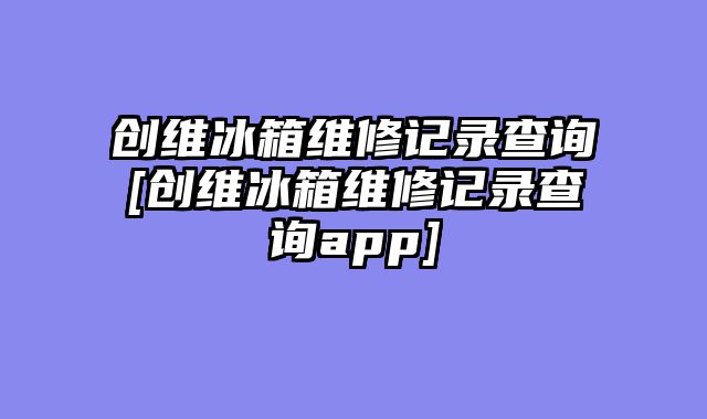 创维冰箱维修记录查询[创维冰箱维修记录查询app]