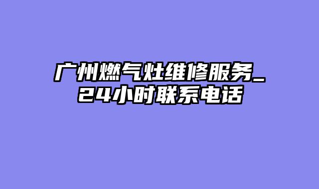 广州燃气灶维修服务_24小时联系电话