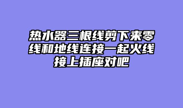 热水器三根线剪下来零线和地线连接一起火线接上插座对吧