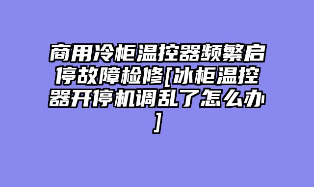 商用冷柜温控器频繁启停故障检修[冰柜温控器开停机调乱了怎么办]