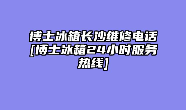 博士冰箱长沙维修电话[博士冰箱24小时服务热线]