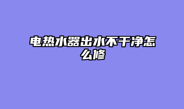 电热水器出水不干净怎么修