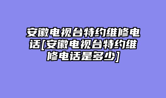 安徽电视台特约维修电话[安徽电视台特约维修电话是多少]