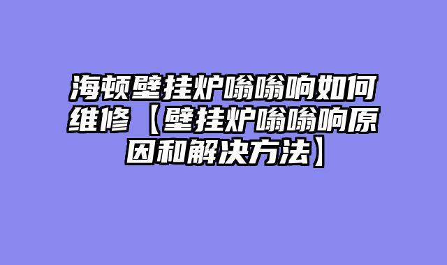 海顿壁挂炉嗡嗡响如何维修【壁挂炉嗡嗡响原因和解决方法】