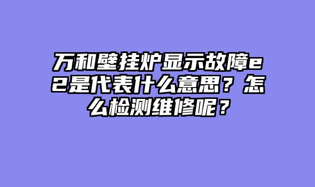 万和壁挂炉显示故障e2是代表什么意思？怎么检测维修呢？