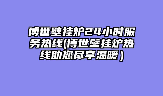 博世壁挂炉24小时服务热线(博世壁挂炉热线助您尽享温暖）