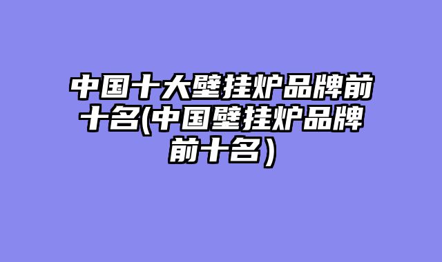 中国十大壁挂炉品牌前十名(中国壁挂炉品牌前十名）