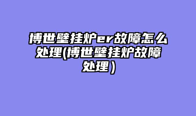 博世壁挂炉er故障怎么处理(博世壁挂炉故障处理）