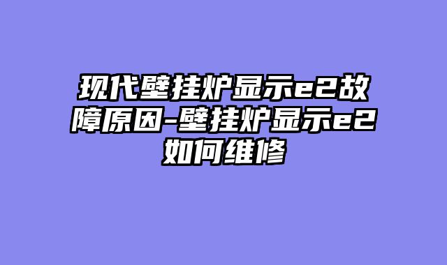 现代壁挂炉显示e2故障原因-壁挂炉显示e2如何维修