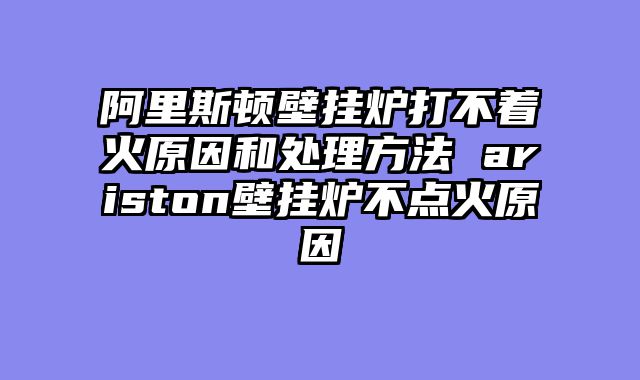 阿里斯顿壁挂炉打不着火原因和处理方法 ariston壁挂炉不点火原因