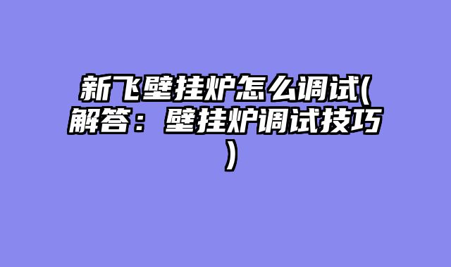 新飞壁挂炉怎么调试(解答：壁挂炉调试技巧）