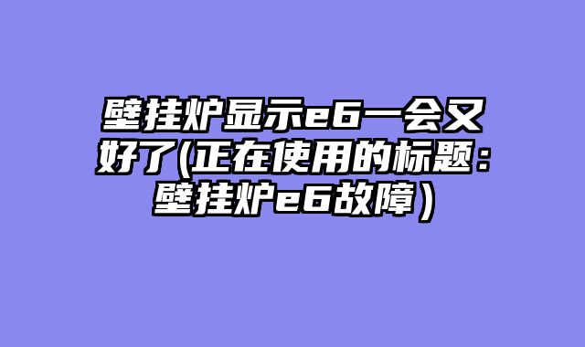 壁挂炉显示e6一会又好了(正在使用的标题：壁挂炉e6故障）