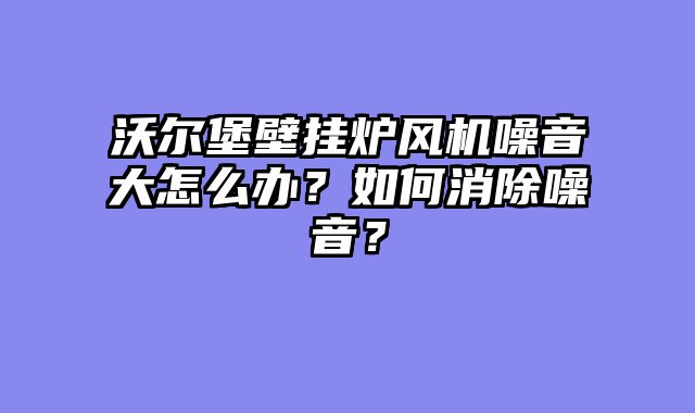 沃尔堡壁挂炉风机噪音大怎么办？如何消除噪音？