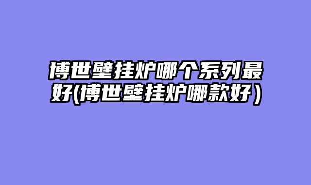 博世壁挂炉哪个系列最好(博世壁挂炉哪款好）