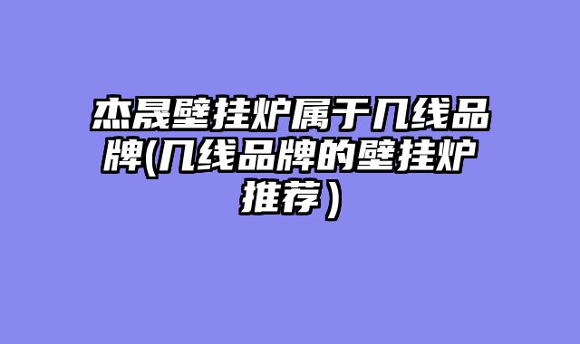 杰晟壁挂炉属于几线品牌(几线品牌的壁挂炉推荐）