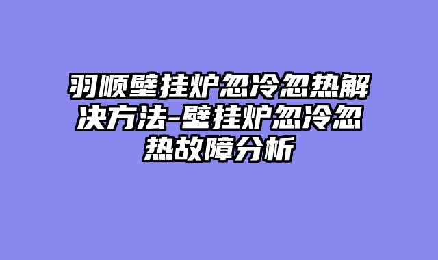 羽顺壁挂炉忽冷忽热解决方法-壁挂炉忽冷忽热故障分析