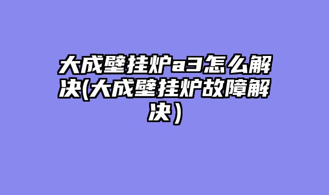 大成壁挂炉a3怎么解决(大成壁挂炉故障解决）