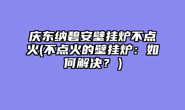 庆东纳碧安壁挂炉不点火(不点火的壁挂炉：如何解决？）