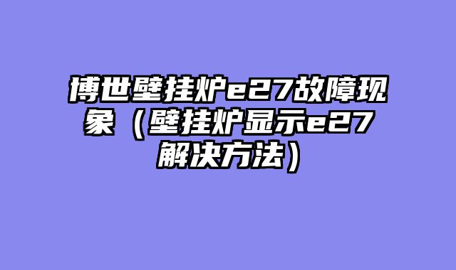 博世壁挂炉e27故障现象（壁挂炉显示e27解决方法）