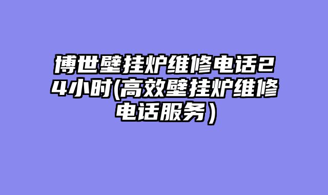 博世壁挂炉维修电话24小时(高效壁挂炉维修电话服务）