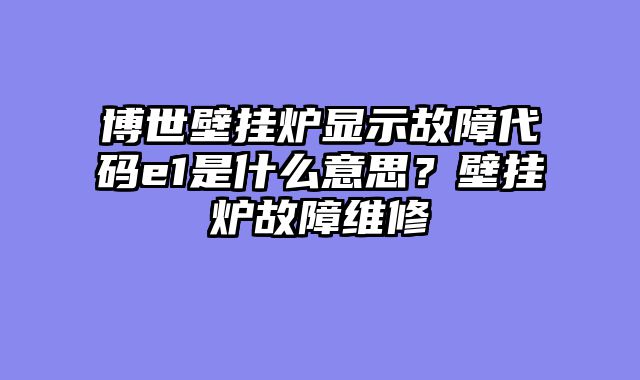 博世壁挂炉显示故障代码e1是什么意思？壁挂炉故障维修