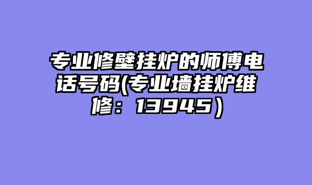 专业修壁挂炉的师傅电话号码(专业墙挂炉维修：13945）
