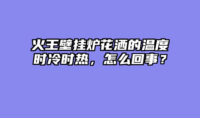 火王壁挂炉花洒的温度时冷时热，怎么回事？