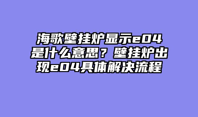 海歌壁挂炉显示e04是什么意思？壁挂炉出现e04具体解决流程