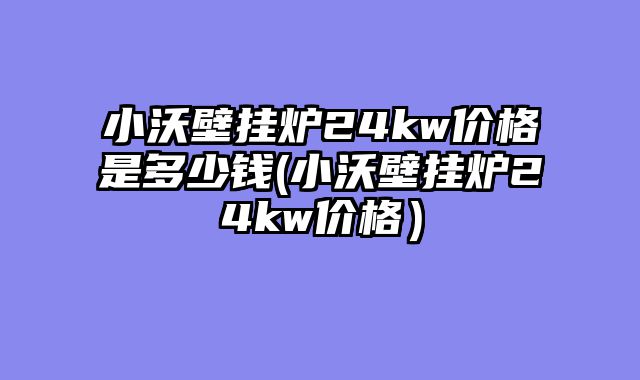 小沃壁挂炉24kw价格是多少钱(小沃壁挂炉24kw价格）