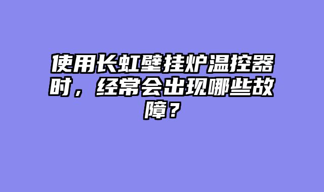 使用长虹壁挂炉温控器时，经常会出现哪些故障？