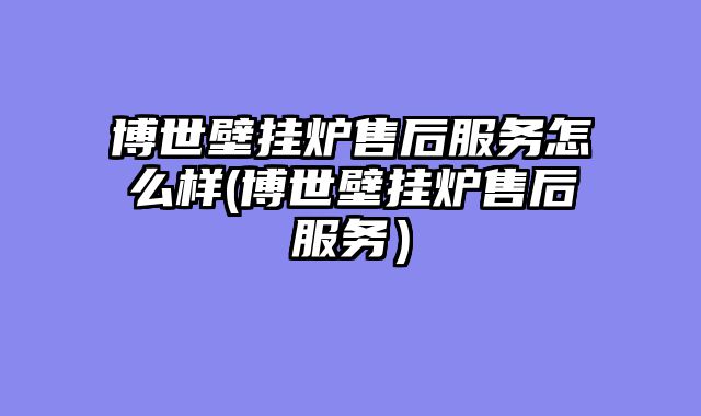 博世壁挂炉售后服务怎么样(博世壁挂炉售后服务）