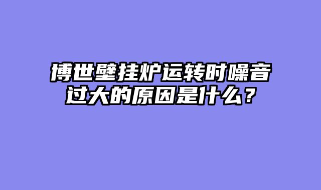 博世壁挂炉运转时噪音过大的原因是什么？