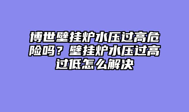 博世壁挂炉水压过高危险吗？壁挂炉水压过高过低怎么解决