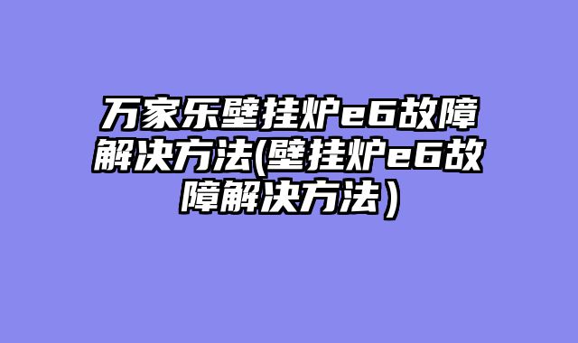 万家乐壁挂炉e6故障解决方法(壁挂炉e6故障解决方法）