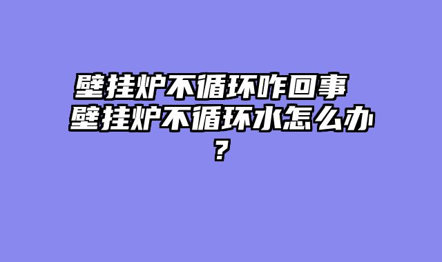 壁挂炉不循环咋回事 壁挂炉不循环水怎么办?