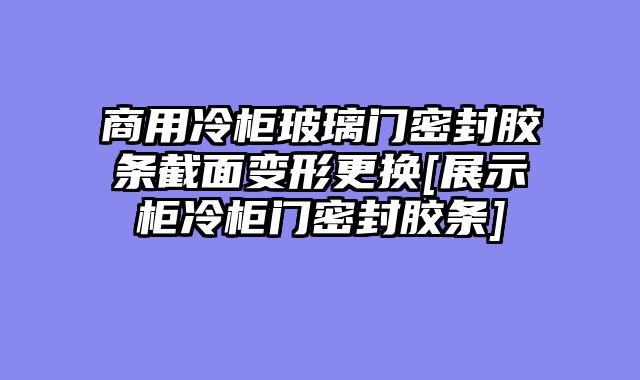 商用冷柜玻璃门密封胶条截面变形更换[展示柜冷柜门密封胶条]