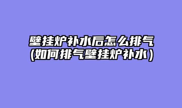 壁挂炉补水后怎么排气(如何排气壁挂炉补水）