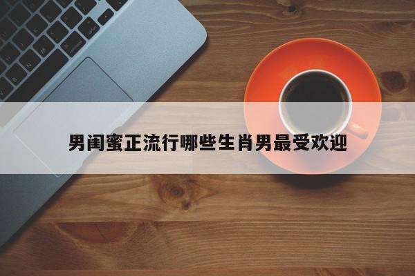 男闺蜜正流行哪些生肖男最受欢迎
