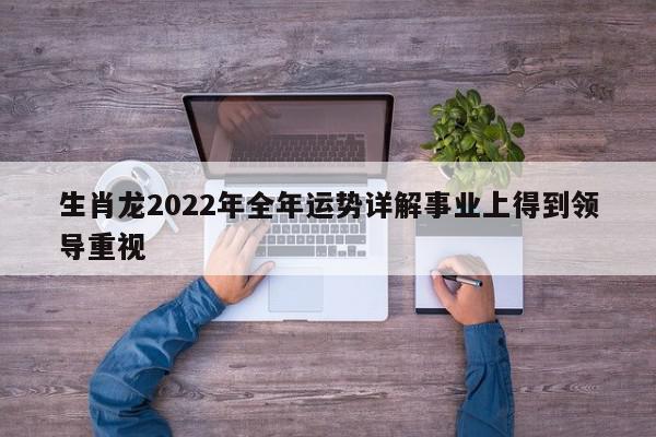 生肖龙2022年全年运势详解事业上得到领导重视