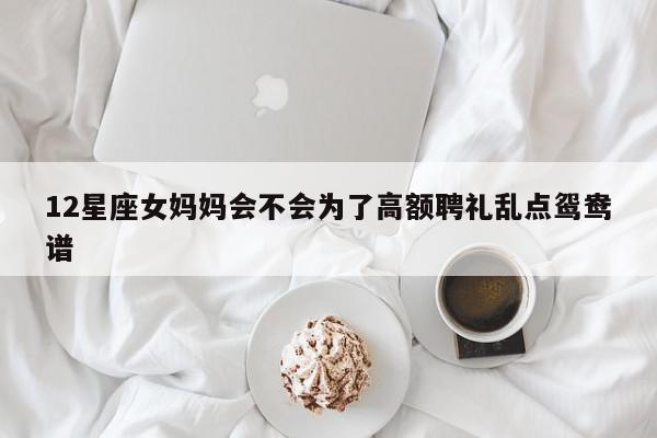 12星座女妈妈会不会为了高额聘礼乱点鸳鸯谱