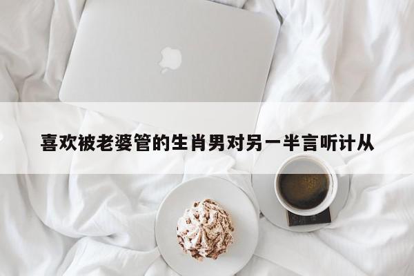 喜欢被老婆管的生肖男对另一半言听计从