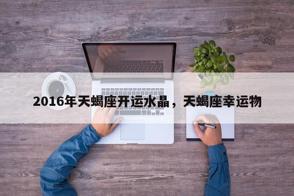 2016年天蝎座开运水晶，天蝎座幸运物