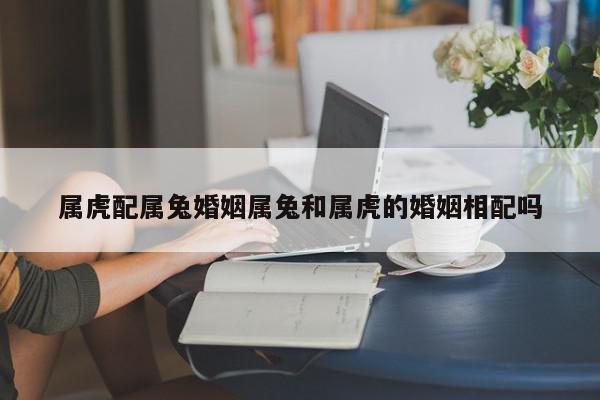属虎配属兔婚姻属兔和属虎的婚姻相配吗