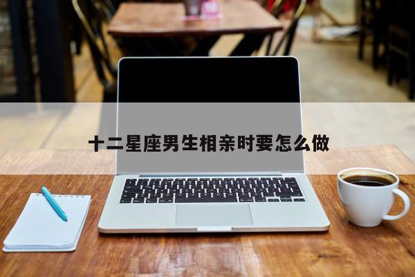 十二星座男生相亲时要怎么做